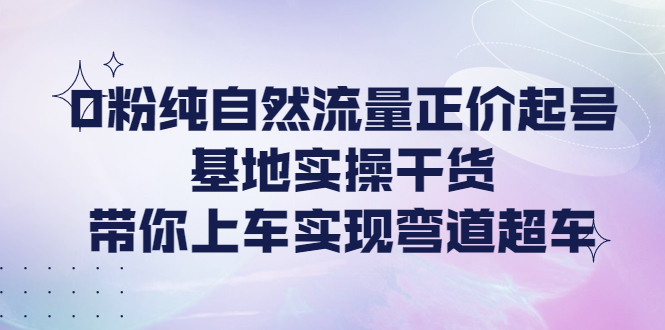 【副业项目4381期】0粉纯自然流量正价起号基地实操干货，带你上车实现弯道超车-悠闲副业网