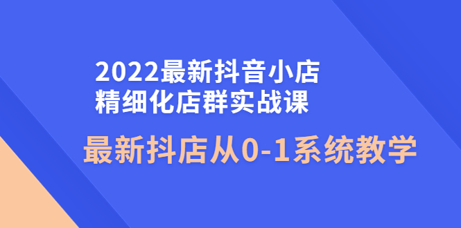 【副业项目4451期】2022最新抖音小店精细化店群实战课，最新抖店从0-1系统教学-悠闲副业网