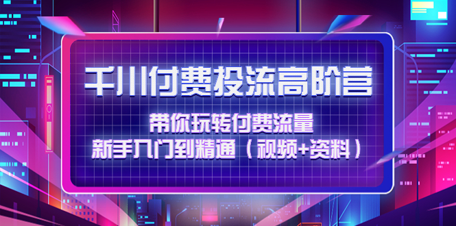 【副业项目4721期】千川付费投流高阶训练营：带你玩转付费流量，新手入门到精通（视频+资料）-悠闲副业网