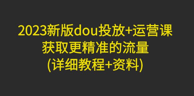 【副业项目5046期】2023新版dou投放+运营课：获取更精准的流量(详细教程+资料)-悠闲副业网