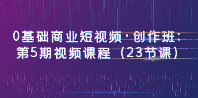 【副业项目6157期】0基础商业短视频·创作班：第5期视频课程（23节课）-悠闲副业网