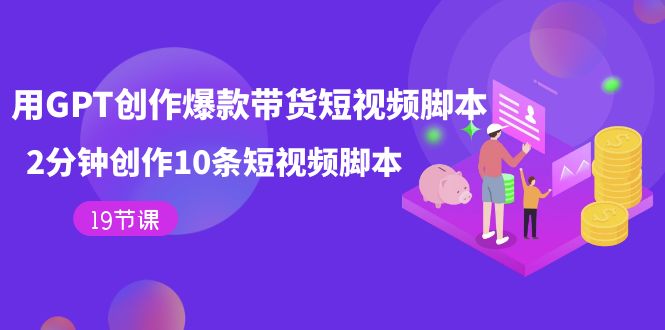 【副业项目7673期】用GPT-创作爆款带货短视频脚本，2分钟创作10条短视频脚本（19节课）-悠闲副业网