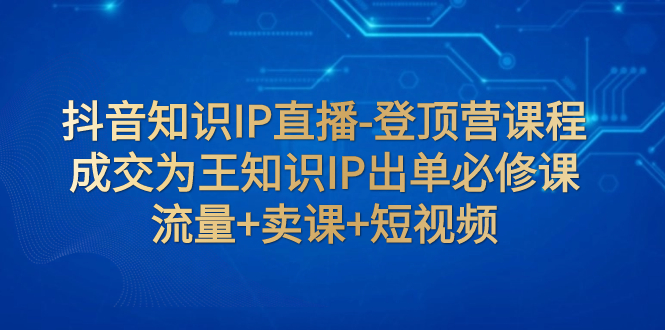 【副业项目8034期】抖音知识IP直播-登顶营课程：成交为王知识IP出单必修课 流量+卖课+短视频-悠闲副业网