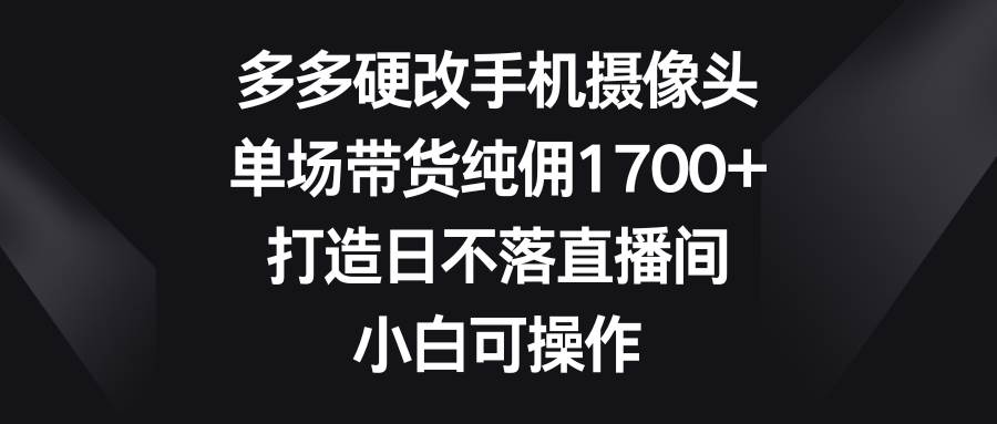 多多硬改手机摄像头，单场带货纯佣1700+，打造日不落直播间，小白可操作-悠闲副业网