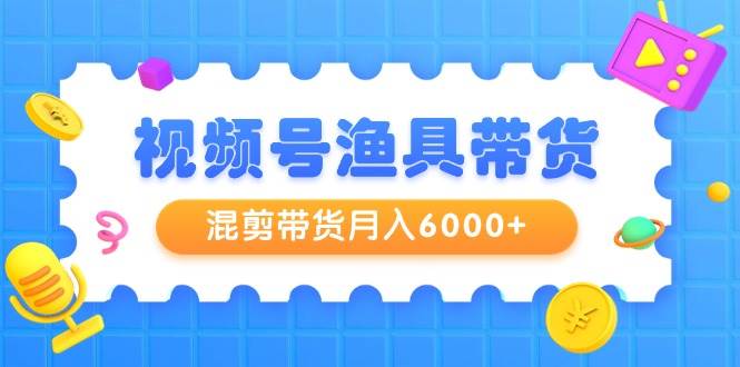 视频号渔具带货，混剪带货月入6000+，起号剪辑选品带货-悠闲副业网