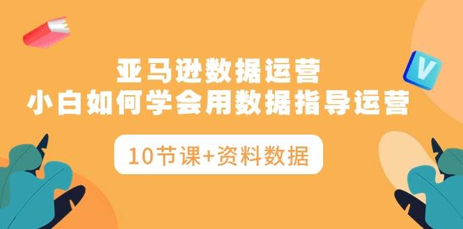 亚马逊数据运营，小白如何学会用数据指导运营（10节课+资料数据）-悠闲副业网