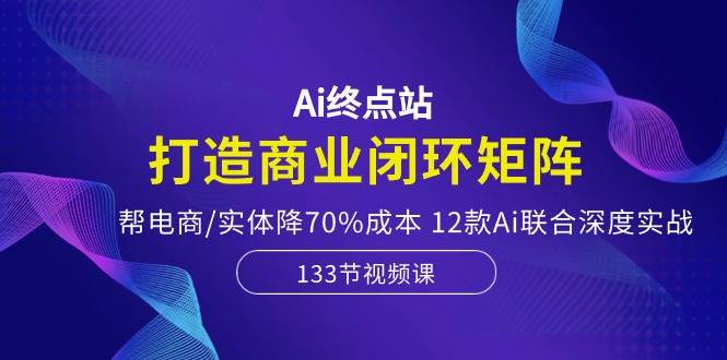 Ai终点站，打造商业闭环矩阵，帮电商/实体降70%成本，12款Ai联合深度实战-悠闲副业网