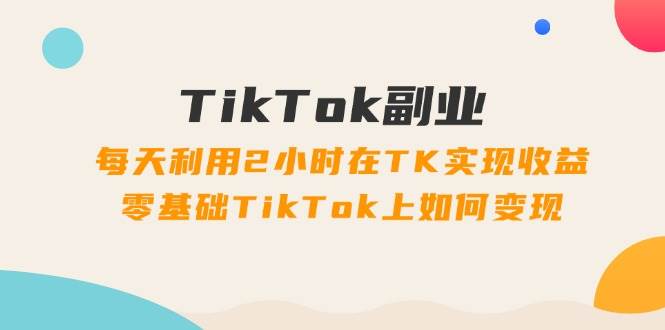 TikTok副业：每天利用2小时在TK实现收益，零基础TikTok上如何变现，34节程-悠闲副业网