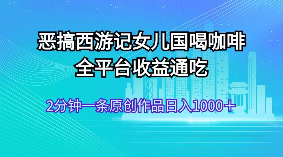 恶搞西游记女儿国喝咖啡 全平台收益通吃 2分钟一条原创作品日入1000＋-悠闲副业网