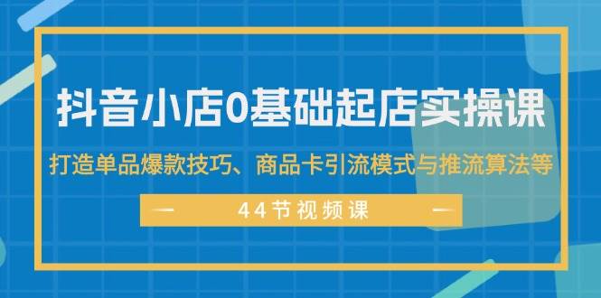 抖音小店0基础起店实操课，打造单品爆款技巧、商品卡引流模式与推流算法等-悠闲副业网