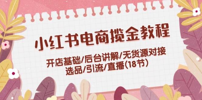 小红书电商揽金教程：开店基础/后台讲解/无货源对接/选品/引流/直播(18节)-悠闲副业网